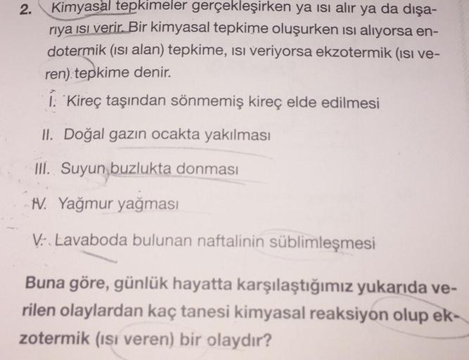 2.
Kimyasal tepkimeler gerçekleşirken ya ısı alır ya da dışa-
riya ısı verir. Bir kimyasal tepkime oluşurken ısı alıyorsa en-
dotermik (ısı alan) tepkime, isi veriyorsa ekzotermik (ısı ve-
ren) tepkime denir.
I: Kireç taşından sönmemiş kireç elde edilmesi
