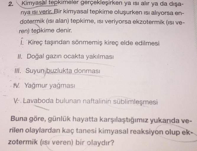 2.
Kimyasal tepkimeler gerçekleşirken ya ısı alır ya da dışa-
riya ısı verir. Bir kimyasal tepkime oluşurken ısı alıyorsa en-
dotermik (ısı alan) tepkime, isi veriyorsa ekzotermik (ısı ve-
ren) tepkime denir.
I: Kireç taşından sönmemiş kireç elde edilmesi
