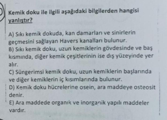 Kemik doku ile ilgili aşağıdaki bilgilerden hangisi
yanlıştır?
A) Sıkı kemik dokuda, kan damarları ve sinirlerin
geçmesini sağlayan Havers kanalları bulunur.
B) Sıkı kemik doku, uzun kemiklerin gövdesinde ve baş
kısmında, diğer kemik çeşitlerinin ise dış y