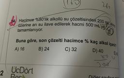 2
260
Hacimce %80'lik alkollü su çözeltisinden 200 maling
üzerine arı su ilave edilerek hacmi 500 mL'ye
tamamlanıyor.
Buna göre, son çözelti hacimce % kaç alkol içeri
A) 16
B) 24
C) 32
D) 40
UcDört
Jox
E14