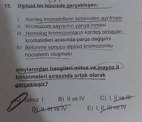 15. Diploid bir hücrede gerçekleşen;
I. Kardeş kromatidlerin birbirinden ayrılması
II. Kromozom sayısının yarıya inmesi
III. Homolog kromozomların kardeş olmayan
kromatidleri arasında parça değişimi
IV. Bölünme sonucu diploid kromozomlu
hücrelerin oluşması