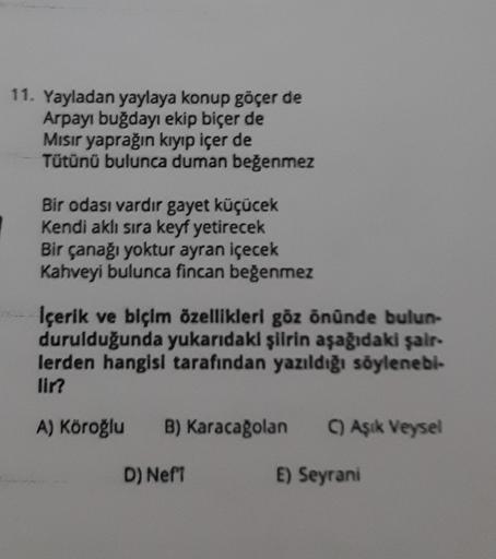 11. Yayladan yaylaya konup göçer de
Arpayı buğdayı ekip biçer de
Mısır yaprağın kıyıp içer de
Tütünü bulunca duman beğenmez
Bir odası vardır gayet küçücek
Kendi aklı sıra keyf yetirecek
Bir çanağı yoktur ayran içecek
Kahveyi bulunca fincan beğenmez
İçerik 