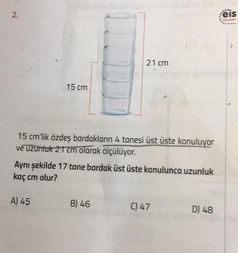 2.
15 cm
15 cm'lik özdeş bardakların 4 tanesi üst üste konuluyor
ve uzunluk 21 cm olarak ölçülüyor.
A) 45
21 cm
Aynı şekilde 17 tane bardak üst üste konulunca uzunluk
kaç cm olur?
B) 46
C) 47
D) 48
eis
1