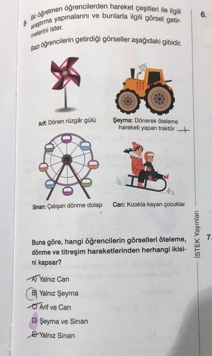 6
Bir öğretmen öğrencilerden hareket çeşitleri ile ilgili
araştırma yapmalarını ve bunlarla ilgili görsel getir-
Bazı öğrencilerin getirdiği görseller aşağıdaki gibidir.
melerini ister.
Arif: Dönen rüzgâr gülü
Sinan: Çalışan dönme dolap
Şeyma: Dönerek ötel
