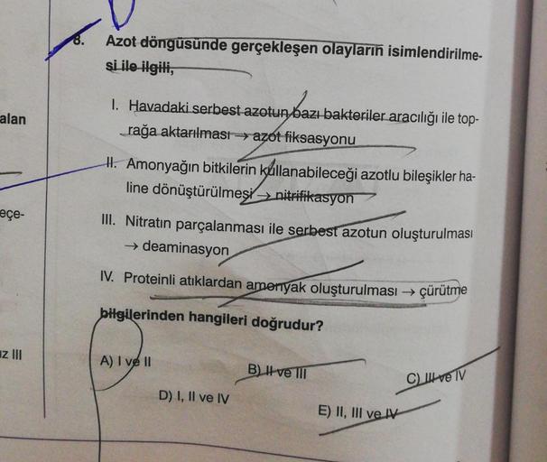 alan
eçe-
z III
Azot döngüsünde gerçekleşen olayların isimlendirilme-
si ile ilgili,
1. Havadaki serbest azotun bazı bakteriler aracılığı ile top-
_rağa aktarılması azot fiksasyonu
H. Amonyağın bitkilerin kullanabileceği azotlu bileşikler ha-
line dönüştür