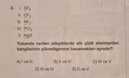 2. 1. SF6
II. OF
III. NF3
IV. PC15
V. MgS
-
Yukarıda verilen bileşiklerde altı çizili atomlardan
hangilerinin yükseltgenme basamakları aynıdır?
A) I ve III
D) III ve IV
B) II ve IV
E) II ve V
C) III ve V