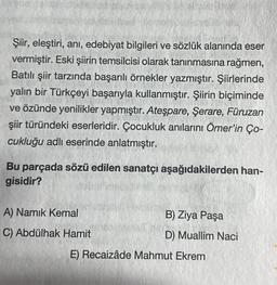 Şiir, eleştiri, ani, edebiyat bilgileri ve sözlük alanında eser
vermiştir. Eski şiirin temsilcisi olarak tanınmasına rağmen,
Batılı şiir tarzında başarılı örnekler yazmıştır. Şiirlerinde
yalın bir Türkçeyi başarıyla kullanmıştır. Şiirin biçiminde
ve özünde yenilikler yapmıştır. Ateşpare, Şerare, Füruzan
şiir türündeki eserleridir. Çocukluk anılarını Ömer'in Ço-
cukluğu adlı eserinde anlatmıştır.
Bu parçada sözü edilen sanatçı aşağıdakilerden han-
gisidir?
A) Namık Kemal
C) Abdülhak Hamit
B) Ziya Paşa
D) Muallim Naci
E) Recaizâde Mahmut Ekrem