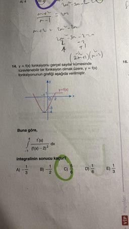 A) 4
Buna göre,
-1
A)
mth
m-1
4
mer zur–20
14. y = f(x) fonksiyonu gerçel sayılar kümesinde
türevlenebilir bir fonksiyon olmak üzere, y = f(x)
fonksiyonunun grafiği aşağıda verilmiştir.
1
=
❤ +
0/2
(f(x) - 2)²
W-30-
2m-3n-2
22
↑
dx
y=f(x)
integralinin sonucu kaçtır?
0-133
B) --1/2
C)
X
-2
+1
56
D)=1/10
E)
1|3
16.
VİP Yayınları