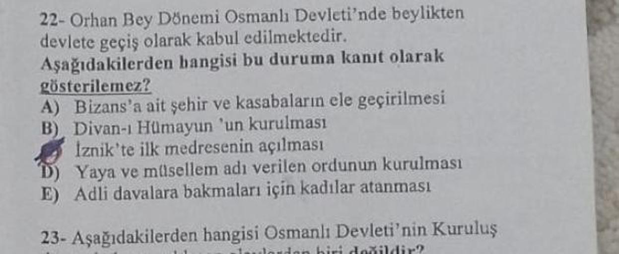 22- Orhan Bey Dönemi Osmanlı Devleti'nde beylikten
devlete geçiş olarak kabul edilmektedir.
Aşağıdakilerden hangisi bu duruma kanıt olarak
gösterilemez?
A) Bizans'a ait şehir ve kasabaların ele geçirilmesi
B) Divan-ı Hümayun 'un kurulması
İznik'te ilk medr