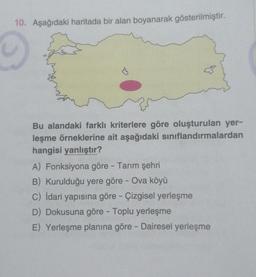 10. Aşağıdaki haritada bir alan boyanarak gösterilmiştir.
Bu alandaki farklı kriterlere göre oluşturulan yer-
leşme örneklerine ait aşağıdaki sınıflandırmalardan
hangisi yanlıştır?
A) Fonksiyona göre - Tarım şehri
B) Kurulduğu yere göre - Ova köyü
C) İdari yapısına göre - Çizgisel yerleşme
D) Dokusuna göre - Toplu yerleşme
E) Yerleşme planına göre - Dairesel yerleşme