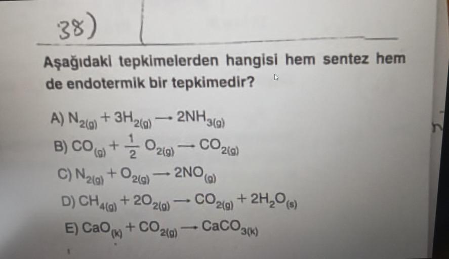 38)
Aşağıdaki tepkimelerden hangisi hem sentez hem
de endotermik bir tepkimedir?
A) N₂(g) + 3H2(g)
B) CO(g) +
C) N₂(g) + O₂(g)
- 2NH3(g)
O2(g)
- CO2(g)
2NO(a)
D) CH4(g) +202(g)
E) CaO + COz(g)
CO2(g)
+ 2H₂O (s)
CaCO3(K)
n