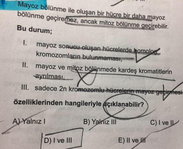 Mayoz bölünme ile oluşan bir hücre bir daha mayoz
bölünme geçiremez, ancak mitoz bölünme geçirebilir.
Bu durum;
I. mayoz sonucu oluşan hücrelerde homolog
kromozomların bulunmaması
II. mayoz ve mitoz bölünmede kardeş kromatitlerin
ayrılması,
III. sadece 2n 