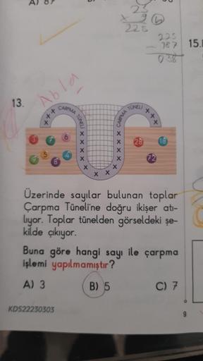 13.
R
Abla
X
++
CARPMA
TUNELI
KDS22230303
X
X
X
X
X
X X
xxxx
X
X
225
CARPMA
TUNELI
225
187 15.B
++.
x
28 18
72
Üzerinde sayılar bulunan toplar
Çarpma Tüneli'ne doğru ikişer atı-
liyor. Toplar tünelden görseldeki şe-
kilde çıkıyor.
Buna göre hangi sayı ile