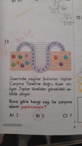 13.
R
Abla
X
++
CARPMA
TUNELI
KDS22230303
X
X
X
X
X
X X
xxxx
X
X
225
CARPMA
TUNELI
225
187 15.B
++.
x
28 18
72
Üzerinde sayılar bulunan toplar
Çarpma Tüneli'ne doğru ikişer atı-
liyor. Toplar tünelden görseldeki şe-
kilde çıkıyor.
Buna göre hangi sayı ile 