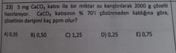 23) 5 mg CaCO3 katısı ile bir miktar su karıştırılarak 2000 g çözelti
hazırlanıyor. CaCO3 katısının % 70'i çözünmeden kaldığına göre,
çözeltinin derişimi kaç ppm olur?
A) 0,35
B) 0,50
C) 1,25
D) 0,25 E) 0,75