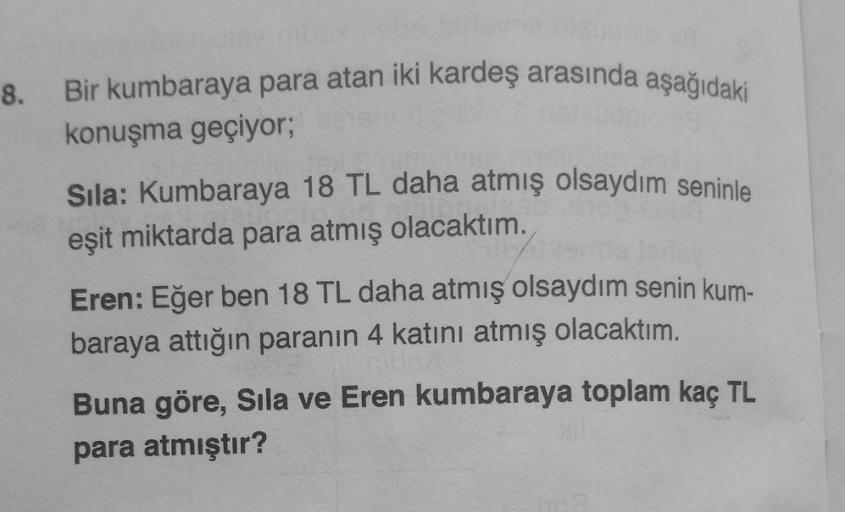 8. Bir kumbaraya para atan iki kardeş arasında aşağıdaki
konuşma geçiyor;
Sıla: Kumbaraya 18 TL daha atmış olsaydım seninle
eşit miktarda para atmış olacaktım.
dey
Eren: Eğer ben 18 TL daha atmış olsaydım senin kum-
baraya attığın paranın 4 katını atmış ol