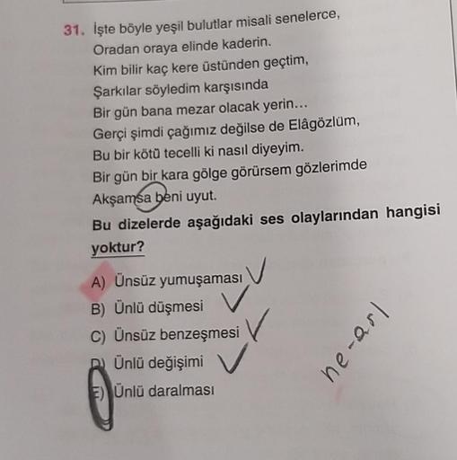 31. İşte böyle yeşil bulutlar misali senelerce,
Oradan oraya elinde kaderin.
Kim bilir kaç kere üstünden geçtim,
Şarkılar söyledim karşısında
Bir gün bana mezar olacak yerin...
Gerçi şimdi çağımız değilse de Elâgözlüm,
Bu bir kötü tecelli ki nasıl diyeyim.