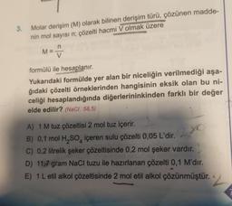 3. Molar derişim (M) olarak bilinen derişim türü, çözünen madde-
nin mol sayısı n; çözelti hacmi V olmak üzere
M=
formülü ile hesaplanır.
Yukarıdaki formülde yer alan bir niceliğin verilmediği aşa-
ğıdaki çözelti örneklerinden hangisinin eksik olan bu ni-
celiği hesaplandığında diğerlerininkinden farklı bir değer
elde edilir? (NaCl: 58,5)
A) 1 M tuz çözeltisi 2 mol tuz içerir.
B) 0,1 mol H₂SO4 içeren sulu çözelti 0,05 L'dir.2. XO
C) 0,2 litrelik şeker çözeltisinde 0,2 mol şeker vardır.
D) 11,7 gram NaCl tuzu ile hazırlanan çözelti 0,1 M'dır.
E) 1 L etil alkol çözeltisinde 2 mol etil alkol çözünmüştür. 2