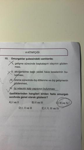 A KİTAPÇIĞI
15. Omurgalılar şubesindeki canlılarda;
X gelişme sürecinde başkalaşım olayının gözlen-
mesi,
XII.
II. akciğerlerine bağlı yedek hava keselerinin bu-
lunması,
III. üreme sürecinde dış döllenme ve dış gelişmenin
gözlenmesi,
W. üç odacıklı kalp y