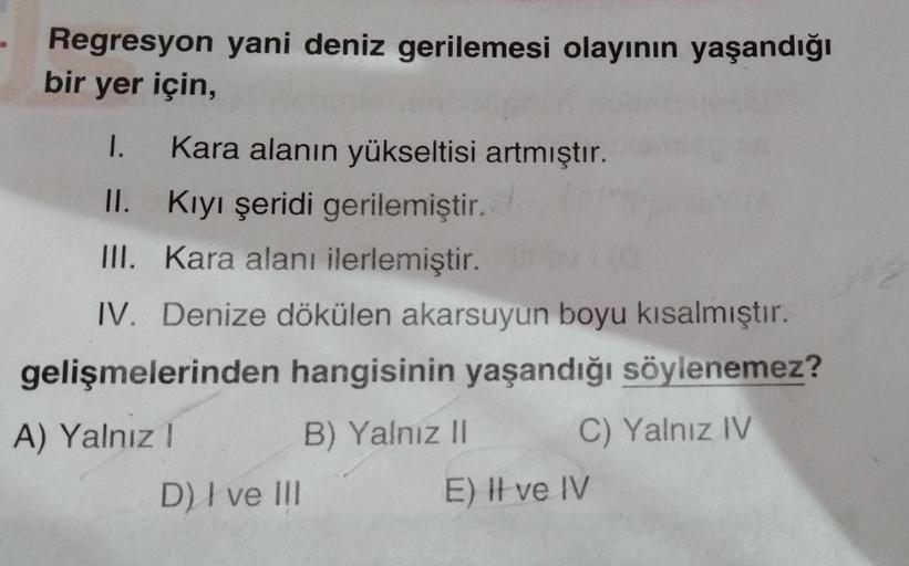 Regresyon yani deniz gerilemesi olayının yaşandığı
bir yer için,
1. Kara alanın yükseltisi artmıştır.
II.
Kıyı şeridi gerilemiştir.
III. Kara alanı ilerlemiştir.
IV. Denize dökülen akarsuyun boyu kısalmıştır.
gelişmelerinden hangisinin yaşandığı söylenemez