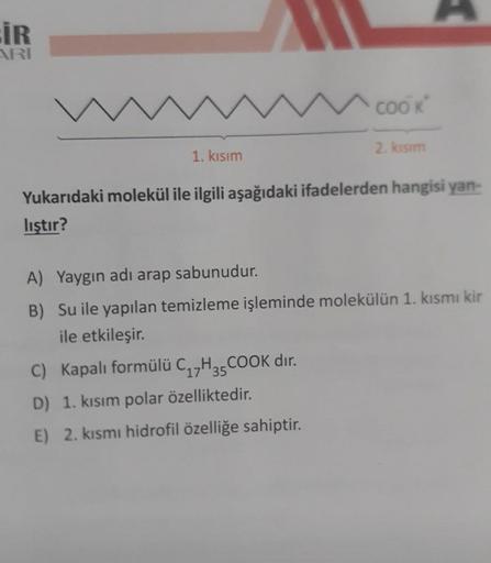 İR
ARI
1. Kısım
COOK
2. kısım
Yukarıdaki molekül ile ilgili aşağıdaki ifadelerden hangisi yan-
liştır?
C) Kapalı formülü C₁7H35COOK dır.
D) 1. kısım polar özelliktedir.
E) 2. kısmı hidrofil özelliğe sahiptir.
A) Yaygın adı arap sabunudur.
B) Su ile yapılan