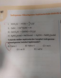 EST
4
İndirgenme-Yükseltgenme Tepkimelerinde Elektrik A
1. I. KCIO₂(k) → KCI(k) + O₂(g)
II. Ca(k) → Ca²+(suda) + 2e¯
III. CaCO3(k)→ CaO(k) + -CO₂(g)
IV. AgNO3(suda) + NaCl(suda) → AgCl(k) + NaNO₂(suda)
Yukarıda verilen tepkimelerden hangileri indirgenme-
yükseltgenme (redoks) tepkimesidir?
A) Yalnız I
B) Yalnız II
D) I ve III
E) I ve IV
C) I ve II