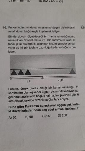 +18x + 27
D) 15x2 + 90x + 135
10. Furkan odasının duvarını eşkenar üçgen biçimindeki 12.
renkli duvar kağıtlarıyla kaplamak istiyor.
Elinde duvarı ölçebileceği bir metre olmadığından,
uzunlukları 3 santimetre ve 132 santimetre olan iki
farklı ip ile duvarı