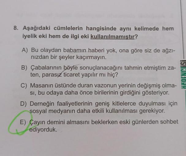 8. Aşağıdaki cümlelerin hangisinde aynı kelimede hem
iyelik eki hem de ilgi eki kullanılmamıştır?
A) Bu olaydan babamın haberi yok, ona göre siz de ağzı-
nızdan bir şeyler kaçırmayın.
B) Çabalarının böyle sonuçlanacağını tahmin etmiştim za-
ten, parasız ti