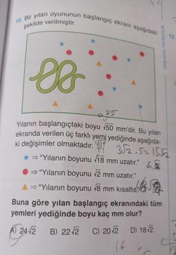 10. Bir yılan oyununun başlangıç ekranı aşağıdaki
şekilde verilmiştir.
●
25
ANKARA YAYINCILIK
12.
so
Yılanın başlangıçtaki boyu 50 mm'dir. Bu yılan
ekranda verilen üç farklı yemi yediğinde aşağıda-
ki değişimler olmaktadır. 3 3√2.5=15√2
* ⇒ "Yılanın boyunu 18 mm uzatır." 6√3
⇒ "Yılanın boyunu √√2 mm uzatır."
A⇒ "Yılanın boyunu √8 mm kısaltın
Buna göre yılan başlangıç ekranındaki tüm
yemleri yediğinde boyu kaç mm olur?
A) 2412
B) 22 √2 C) 20√2 D) 18/2
16