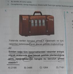 1.
1. Bu testte 20 soru vardır.
2. Cevaplarınızı, cevap kâğıdının Matematik Testi için ayrılan kısmına işare
Sol
Yukarıda verilen bavulun şifresi 4 basamaklı ve tüm
rakamları birbirinden farklı olacak şekilde oluşturulmuş-
Sağ
tur.
Soldan sağa tüm basamaklardaki rakamlar ardışık
olarak aralarında asal olacak şekilde planlandığına
göre, aşağıdakilerden hangisi bu bavulun şifresi
olabilir?
A) 2195
B) 3486
C) 1264
D) 7161
3. a
E
C