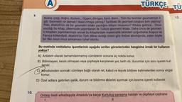 10.
9.
(A)
Nokta, çizgi, doğru, düzlem... Üçgen, dörtgen, kare, daire... Tüm bu terimler geometriyle il-
gili. Geometri ne demek? Nasıl ortaya çıkmış? Tarihteki ilk geometri kitabını kim yazmış?
Peki, Atatürk'ün de bir geometri kitabı yazdığını biliyor musunuz? Kitaba gelince... Onun
yazdığı bu kitap, ülkemizde yayımlanan ilk Türkçe geometri kitabı. Daha önce de geomet-
ri kitapları yayımlanmıştı ancak bu kitaplardaki matematik terimleri çoğunlukla Arapça ve
Farsça kökenliydi. Atatürk'ün Türk diline verdiği önem göz önüne alındığında, zaten böyle
bir ilke onun imza atmaması tuhaf olurdu.
TÜRKÇE TÜ
Bu metinde noktalama işaretlerinin aşağıda verilen görevlerinden hangisine örnek bir kullanım
yoktur?
A) Anlatım olarak tamamlanmamış cümlelerin sonuna üç nokta konur.
B) Bilinmeyen, kesin olmayan veya şüpheyle karşılanan yer, tarih vb. durumlar için soru işareti kul-
lanılır.
C) Kendisinden sonraki cümleye bağlı olarak ret, kabul ve teşvik bildiren kelimelerden sonra virgül
konur.
D) Özel adlara getirilen iyelik, durum ve bildirme eklerini ayırmak için kesme işareti kullanılır.
Onbeş liseli arkadaşıyla Anadolu'ya kaçıp Kurtuluş savaşına katılan ve cepheye cephane
1
||
12.