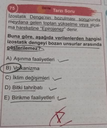 ÖSYM Tarzı Soru
Izostatik Denge'nin bozulması sonucunda
meydana gelen toptan yükselme veya alçal-
ma hareketine "Epirojenez" denir.
75
Buna göre, aşağıda verilenlerden hangisi
izostatik dengeyi bozan unsurlar arasında
gösterilemez?
A) Aşınma faaliyetleri
B