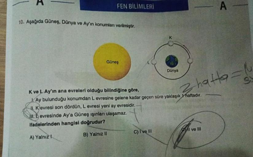 FEN BİLİMLERİ
10. Aşağıda Güneş, Dünya ve Ay'ın konumları verilmiştir.
Güneş
Dúnya
C) I've III
K ve L. Ay'ın ana evreleri olduğu bilindiğine göre,
Ay bulunduğu konumdan L evresine gelene kadar geçen süre yaklaşık 1 haftadır.
Kevresi son dördün, L evresi ye