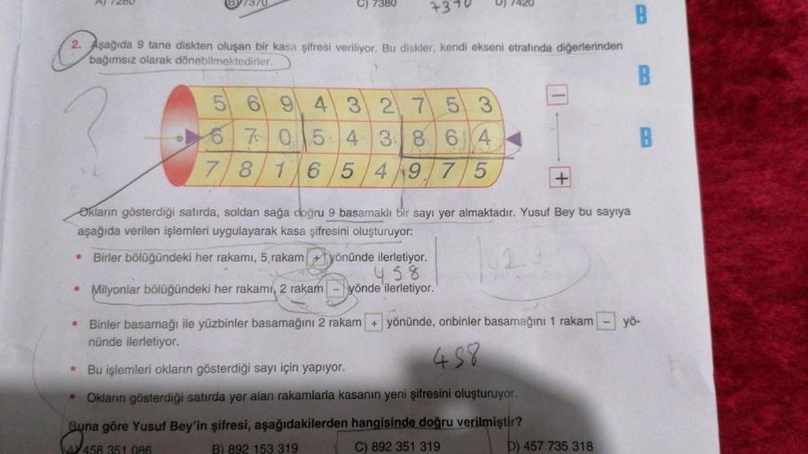 A) 7280
(BY7370
C) 7380
7370
●
C
2. Aşağıda 9 tane diskten oluşan bir kasa şifresi veriliyor. Bu diskler, kendi ekseni etrafında diğerlerinden
bağımsız olarak dönebilmektedirler.
5 6 9
3
4 3 2 7 5
670 5 4 3 8 61 4
7/8/1
6
5/4/9/7/5
D) 7428
● Birler bölüğün