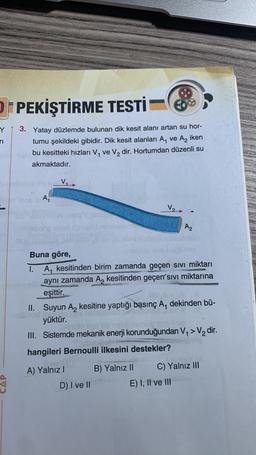 OPEKİŞTİRME TESTİ
3. Yatay düzlemde bulunan dik kesit alanı artan su hor-
tumu şekildeki gibidir. Dik kesit alanları A₁ ve A₂ iken
bu kesitteki hızları V₁ ve V₂ dir. Hortumdan düzenli su
akmaktadır.
A₁
VER
Buna göre,
1. A₁ kesitinden birim zamanda geçen sıvı miktarı
aynı zamanda A₂ kesitinden geçen´sıvı miktarına
eşittir.
GERAUSIKERCE
A) Yalnız I
II. Suyun A₂ kesitine yaptığı basınç A₁ dekinden bü-
dit...
yüktür.
III. Sistemde mekanik enerji korunduğundan V₁ > V₂ dir.
hangileri Bernoulli ilkesini destekler?
D) I ve II
B) Yalnız II
A2
C) Yalnız III
E) I, II ve III