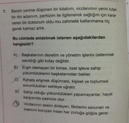 7. Benim yerime düşünen bir kitabım, vicdanımın yerini tutan
bir din adamım, perhizim ile ilgilenerek sağlığım için karar
veren bir doktorum oldu mu zahmete katlanmama hiç
gerek kalmaz artık.
Bu cümlede anlatılmak istenen aşağıdakilerden
hangisidir?
A) Baş