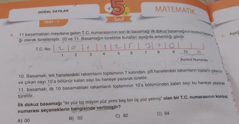 4.
DOĞAL SAYILAR
TEST-1
$5.
Sınıf
11 basamaktan meydana gelen T.C. numaralarının son iki basamağı ilk dokuz basamağının kontrol basama
ğı olarak türetilmiştir. 10 ve 11. Basamağın türetilme kuralları aşağıda anlatıldığı gibidir.
$2
MATEMATIK
T.C. No:201 | 