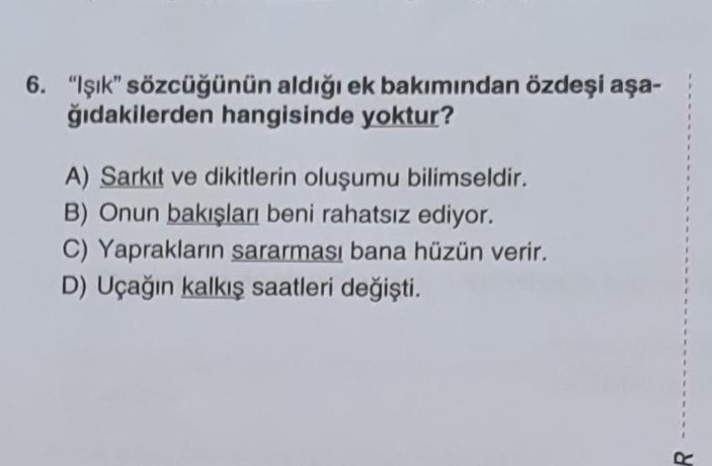 6. "Işık" sözcüğünün aldığı ek bakımından özdeşi aşa-
ğıdakilerden hangisinde yoktur?
A) Sarkıt ve dikitlerin oluşumu bilimseldir.
B) Onun bakışları beni rahatsız ediyor.
C) Yaprakların sararması bana hüzün verir.
D) Uçağın kalkış saatleri değişti.
1
1
I
1