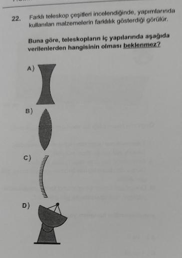 22.
Farklı teleskop çeşitleri incelendiğinde, yapımlarında
kullanılan malzemelerin farklılık gösterdiği görülür.
Buna göre, teleskopların iç yapılarında aşağıda
verilenlerden hangisinin olması beklenmez?
A)
B)
C)
D)