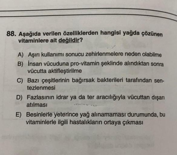 88. Aşağıda verilen özelliklerden hangisi yağda çözünen
vitaminlere ait değildir?
A) Aşırı kullanımı sonucu zehirlenmelere neden olabilme
B) İnsan vücuduna pro-vitamin şeklinde alındıktan sonra
vücutta aktifleştirilme
C) Bazı çeşitlerinin bağırsak bakteril