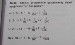 3. 25,607 ondalık gösteriminin çözümlenmiş biçimi
aşağıdakilerden hangisidir?
1
A) 2.10+5 1+6. +7.
100
1
B) 2.1+5. +6
10
C) 2 10+5 1+6.
D) 2 10+5.1 +6.
1
100
1
10
+7.
+7.
1
100
1
100
+7.
1
1000
1
1000
1
1000