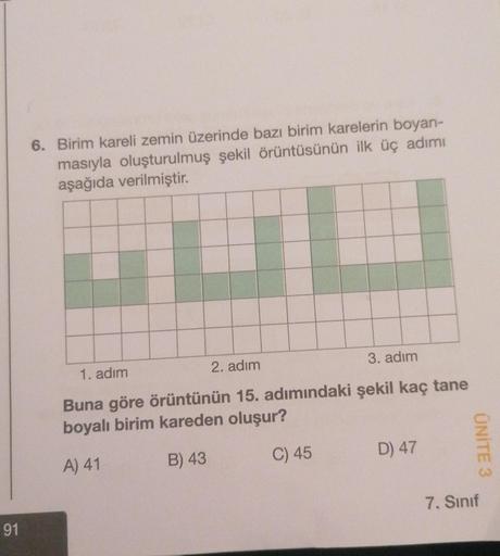 91
6. Birim kareli zemin üzerinde bazı birim karelerin boyan-
masıyla oluşturulmuş şekil örüntüsünün ilk üç adımı
aşağıda verilmiştir.
1. adım
2. adım
3. adım
Buna göre örüntünün 15. adımındaki şekil kaç tane
boyalı birim kareden oluşur?
A) 41
B) 43
C) 45
