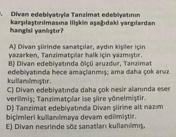 .
Divan edebiyatıyla
karşılaştırılmasına
hangisi yanlıştır?
Tanzimat edebiyatının
ilişkin aşağıdaki yargılardan
A) Divan şiirinde sanatçılar, aydın kişiler için
yazarken, Tanzimatçılar halk için yazmıştır.
B) Divan edebiyatında ölçü aruzdur, Tanzimat
edebiyatında hece amaçlanmış; ama daha çok aruz
kullanılmıştır.
C) Divan edebiyatında daha çok nesir alanında eser
verilmiş; Tanzimatçılar ise şiire yönelmiştir.
D) Tanzimat edebiyatında Divan şiirine ait nazım
biçimleri kullanılmaya devam edilmiştir.
E) Divan nesrinde söz sanatları kullanılmış,