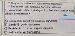 * Meyve ve sebzeleri mevsiminde tüketirim.
* Besinlerin son kullanma tarihine bakarım.
W
4) Yukarıdaki sözleri söyleyen kişi besinleri alırken neye
dikkat etmektedir?
Besinlerin paket ve ambalaj durumuna
B) Satıldığı yerin durumuna
C) Besinlerin taze ve sağlam olmasına
D) Kalitesine ve markasına