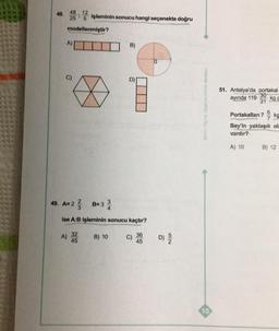 48. 48.12
*
25
5 işleminin sonucu hangi seçenekte doğru
modellenmiştir?
A)
49. A=23
A)
B=3
32
45
34
Ise A:B işleminin sonucu kaçtır?
B)
B) 10
D)
C)
36
45
0
D) 5/2
dirme Merkezi
10
51. Antalya'da portakal
30
ayında 119 kg p
31
Portakallan 7kg
Bey'in yaklaşık ola
vardır?
A) 10
B) 12