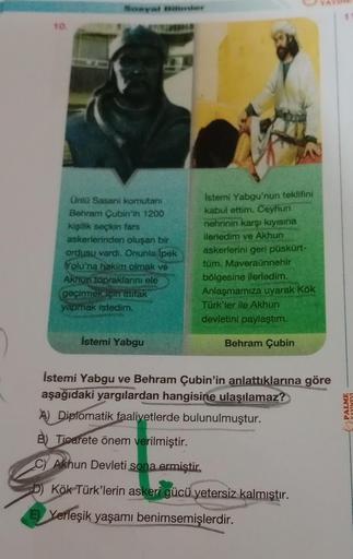 10.
Unlü Sasani komutanı
Behram Çubin'in 1200
kişilik seçkin fars
askerlerinden oluşan bir
ordusu vardı. Onunla İpek
Yolu'na hakim olmak ve
Akhun topraklarını ele
geçirmek çin ittifak
yapmak istedim.
İstemi Yabgu
Istemi Yabgu'nun teklifini
kabul ettim. Cey