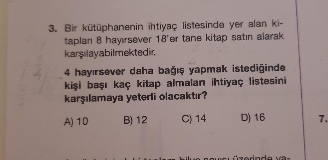 4
3. Bir kütüphanenin ihtiyaç listesinde yer alan ki-
tapları 8 hayırsever 18'er tane kitap satın alarak
karşılayabilmektedir.
4 hayırsever daha bağış yapmak istediğinde
kişi başı kaç kitap almaları ihtiyaç listesini
karşılamaya yeterli olacaktır?
A) 10
B)