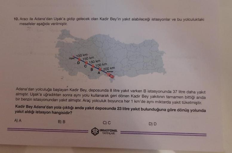 10. Aracı ile Adana'dan Uşak'a gidip gelecek olan Kadir Bey'in yakıt alabileceği istasyonlar ve bu yolculuktaki
mesafeler aşağıda verilmiştir.
UŞAK
100 km
D
150 km
C
150 km
B
100 km
A
200 km
ADANA
Adana'dan yolculuğa başlayan Kadir Bey, deposunda 8 litre y