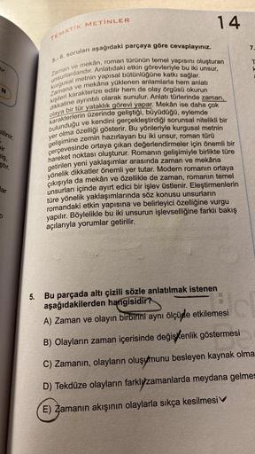 dir.
bilinir.
pir
niş,
ştır.
lar
0
TEMATIK METİNLER
5.-6. soruları aşağıdaki parçaya göre cevaplayınız.
14
mekân, roman türünün temel yapısını oluşturan
Zaman ve
unsurlardandır. Anlatıdaki etkin görevleriyle bu iki unsur,
kurgusal metnin yapısal bütünlüğün