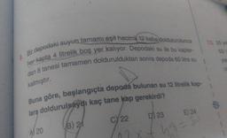 9. Bir depodaki suyun tamamı eşit hacimli 12 kaba doldulurulunca
her kapta 4 litrelik boş yer kalıyor. Depodaki su ile bu kaplar-
dan 8 tanesi tamamen doldurulduktan sonra depoda 60 litre su
kalmıştır.
Buna göre, başlangıçta depoda bulunan su 12 litrelik kap-
lara doldurulsaydı kaç tane kap gerekirdi?
A20
B) 21
D) 23
C) 22
E) 24
/02x + 48 = 50
13. 25 ya
501
yan
0